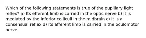 Which of the following statements is true of the pupillary light reflex? a) Its efferent limb is carried in the optic nerve b) It is mediated by the inferior colliculi in the midbrain c) It is a consensual reflex d) Its afferent limb is carried in the oculomotor nerve