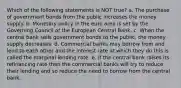 Which of the following statements is NOT true? a. The purchase of government bonds from the public increases the money supply. b. Monetary policy in the euro area is set by the Governing Council of the European Central Bank. c. When the central bank sells government bonds to the public, the money supply decreases. d. Commercial banks may borrow from and lend to each other and the interest rate at which they do this is called the marginal lending rate. e. If the central bank raises its refinancing rate then the commercial banks will try to reduce their lending and so reduce the need to borrow from the central bank.