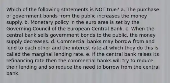 Which of the following statements is NOT true? a. The purchase of government bonds from the public increases the money supply. b. Monetary policy in the euro area is set by the Governing Council of the European Central Bank. c. When the central bank sells government bonds to the public, the money supply decreases. d. Commercial banks may borrow from and lend to each other and the interest rate at which they do this is called the marginal lending rate. e. If the central bank raises its refinancing rate then the commercial banks will try to reduce their lending and so reduce the need to borrow from the central bank.