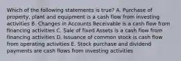 Which of the following statements is true? A. Purchase of property, plant and equipment is a cash flow from investing activities B. Changes in Accounts Receivable is a cash flow from financing activities C. Sale of fixed Assets is a cash flow from financing activities D. Issuance of common stock is cash flow from operating activities E. Stock purchase and dividend payments are cash flows from investing activities