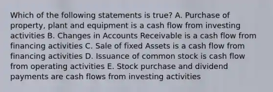 Which of the following statements is true? A. Purchase of property, plant and equipment is a cash flow from investing activities B. Changes in Accounts Receivable is a cash flow from financing activities C. Sale of fixed Assets is a cash flow from financing activities D. Issuance of common stock is cash flow from operating activities E. Stock purchase and dividend payments are cash flows from investing activities