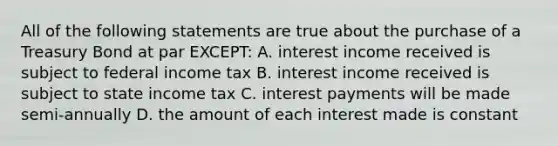 All of the following statements are true about the purchase of a Treasury Bond at par EXCEPT: A. interest income received is subject to federal income tax B. interest income received is subject to state income tax C. interest payments will be made semi-annually D. the amount of each interest made is constant