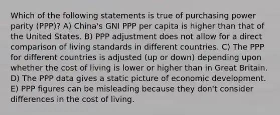 Which of the following statements is true of purchasing power parity (PPP)? A) China's GNI PPP per capita is higher than that of the United States. B) PPP adjustment does not allow for a direct comparison of living standards in different countries. C) The PPP for different countries is adjusted (up or down) depending upon whether the cost of living is lower or higher than in Great Britain. D) The PPP data gives a static picture of economic development. E) PPP figures can be misleading because they don't consider differences in the cost of living.