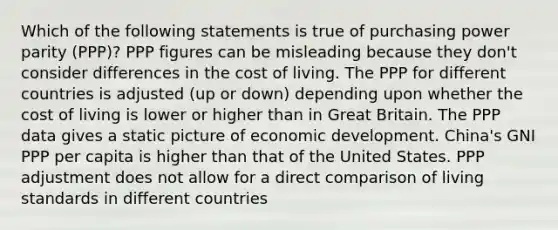 Which of the following statements is true of purchasing power parity (PPP)? PPP figures can be misleading because they don't consider differences in the cost of living. The PPP for different countries is adjusted (up or down) depending upon whether the cost of living is lower or higher than in Great Britain. The PPP data gives a static picture of economic development. China's GNI PPP per capita is higher than that of the United States. PPP adjustment does not allow for a direct comparison of living standards in different countries