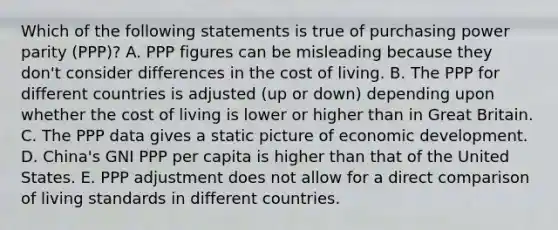 Which of the following statements is true of purchasing power parity (PPP)? A. PPP figures can be misleading because they don't consider differences in the cost of living. B. The PPP for different countries is adjusted (up or down) depending upon whether the cost of living is lower or higher than in Great Britain. C. The PPP data gives a static picture of economic development. D. China's GNI PPP per capita is higher than that of the United States. E. PPP adjustment does not allow for a direct comparison of living standards in different countries.