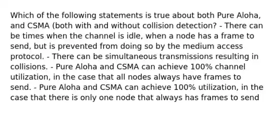 Which of the following statements is true about both Pure Aloha, and CSMA (both with and without collision detection? - There can be times when the channel is idle, when a node has a frame to send, but is prevented from doing so by the medium access protocol. - There can be simultaneous transmissions resulting in collisions. - Pure Aloha and CSMA can achieve 100% channel utilization, in the case that all nodes always have frames to send. - Pure Aloha and CSMA can achieve 100% utilization, in the case that there is only one node that always has frames to send