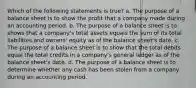 Which of the following statements is true? a. The purpose of a balance sheet is to show the profit that a company made during an accounting period. b. The purpose of a balance sheet is to shows that a company's total assets equals the sum of its total liabilities and owners' equity as of the balance sheet's date. c. The purpose of a balance sheet is to show that the total debits equal the total credits in a company's general ledger as of the balance sheet's date. d. The purpose of a balance sheet is to determine whether any cash has been stolen from a company during an accounting period.