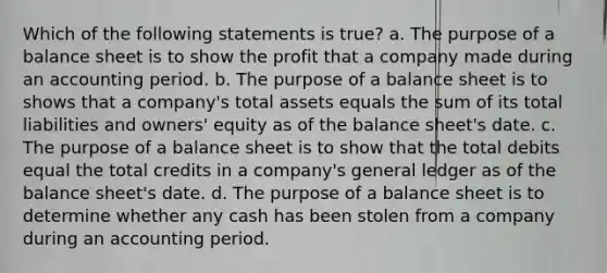 Which of the following statements is true? a. The purpose of a balance sheet is to show the profit that a company made during an accounting period. b. The purpose of a balance sheet is to shows that a company's total assets equals the sum of its total liabilities and owners' equity as of the balance sheet's date. c. The purpose of a balance sheet is to show that the total debits equal the total credits in a company's general ledger as of the balance sheet's date. d. The purpose of a balance sheet is to determine whether any cash has been stolen from a company during an accounting period.