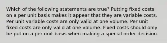 Which of the following statements are true? Putting fixed costs on a per unit basis makes it appear that they are variable costs. Per unit variable costs are only valid at one volume. Per unit fixed costs are only valid at one volume. Fixed costs should only be put on a per unit basis when making a special order decision.