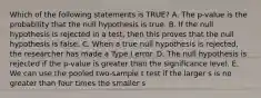 Which of the following statements is TRUE? A. The p-value is the probability that the null hypothesis is true. B. If the null hypothesis is rejected in a test, then this proves that the null hypothesis is false. C. When a true null hypothesis is rejected, the researcher has made a Type I error. D. The null hypothesis is rejected if the p-value is greater than the significance level. E. We can use the pooled two-sample t test if the larger s is no greater than four times the smaller s