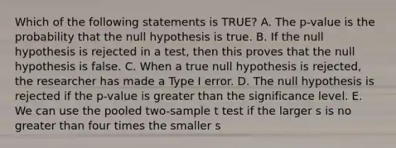 Which of the following statements is TRUE? A. The p-value is the probability that the null hypothesis is true. B. If the null hypothesis is rejected in a test, then this proves that the null hypothesis is false. C. When a true null hypothesis is rejected, the researcher has made a Type I error. D. The null hypothesis is rejected if the p-value is greater than the significance level. E. We can use the pooled two-sample t test if the larger s is no greater than four times the smaller s