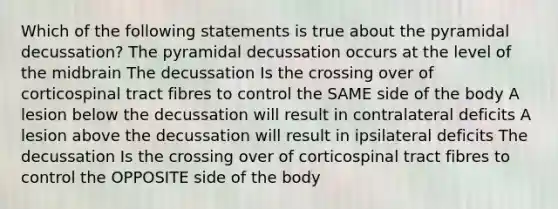 Which of the following statements is true about the pyramidal decussation? The pyramidal decussation occurs at the level of the midbrain The decussation Is the crossing over of corticospinal tract fibres to control the SAME side of the body A lesion below the decussation will result in contralateral deficits A lesion above the decussation will result in ipsilateral deficits The decussation Is the crossing over of corticospinal tract fibres to control the OPPOSITE side of the body