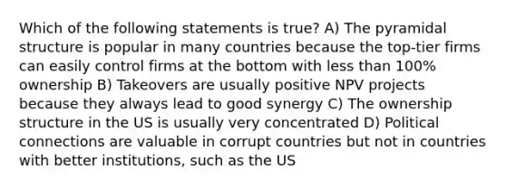 Which of the following statements is true? A) The pyramidal structure is popular in many countries because the top-tier firms can easily control firms at the bottom with less than 100% ownership B) Takeovers are usually positive NPV projects because they always lead to good synergy C) The ownership structure in the US is usually very concentrated D) Political connections are valuable in corrupt countries but not in countries with better institutions, such as the US