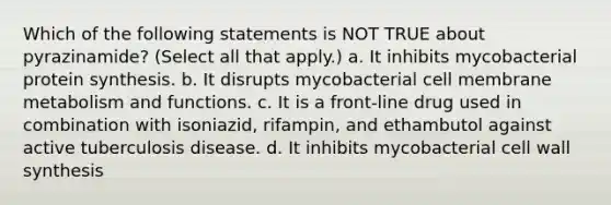 Which of the following statements is NOT TRUE about pyrazinamide? (Select all that apply.) a. It inhibits mycobacterial <a href='https://www.questionai.com/knowledge/kVyphSdCnD-protein-synthesis' class='anchor-knowledge'>protein synthesis</a>. b. It disrupts mycobacterial cell membrane metabolism and functions. c. It is a front-line drug used in combination with isoniazid, rifampin, and ethambutol against active tuberculosis disease. d. It inhibits mycobacterial cell wall synthesis