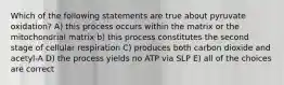 Which of the following statements are true about pyruvate oxidation? A) this process occurs within the matrix or the mitochondrial matrix b) this process constitutes the second stage of cellular respiration C) produces both carbon dioxide and acetyl-A D) the process yields no ATP via SLP E) all of the choices are correct