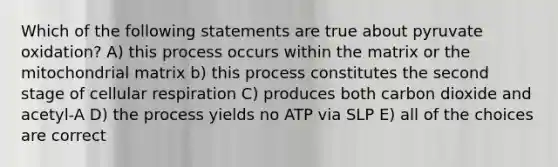 Which of the following statements are true about pyruvate oxidation? A) this process occurs within the matrix or the mitochondrial matrix b) this process constitutes the second stage of cellular respiration C) produces both carbon dioxide and acetyl-A D) the process yields no ATP via SLP E) all of the choices are correct