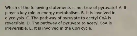 Which of the following statements is not true of pyruvate? A. It plays a key role in energy metabolism. B. It is involved in glycolysis. C. The pathway of pyruvate to acetyl CoA is reversible. D. The pathway of pyruvate to acetyl CoA is irreversible. E. It is involved in the Cori cycle.