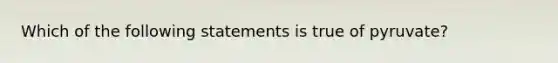 Which of the following statements is true of pyruvate?