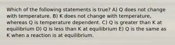 Which of the following statements is true? A) Q does not change with temperature. B) K does not change with temperature, whereas Q is temperature dependent. C) Q is <a href='https://www.questionai.com/knowledge/ktgHnBD4o3-greater-than' class='anchor-knowledge'>greater than</a> K at equilibrium D) Q is <a href='https://www.questionai.com/knowledge/k7BtlYpAMX-less-than' class='anchor-knowledge'>less than</a> K at equilibrium E) Q is the same as K when a reaction is at equilibrium.