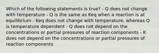 Which of the following statements is true? - Q does not change with temperature - Q is the same as Keq when a reaction is at equilibrium - Keq does not change with temperature, whereas Q is temperature dependent - Q does not depend on the concentrations or partial pressures of reaction components - K does not depend on the concentrations or partial pressures of reaction components