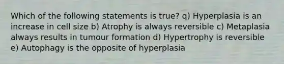 Which of the following statements is true? q) Hyperplasia is an increase in cell size b) Atrophy is always reversible c) Metaplasia always results in tumour formation d) Hypertrophy is reversible e) Autophagy is the opposite of hyperplasia