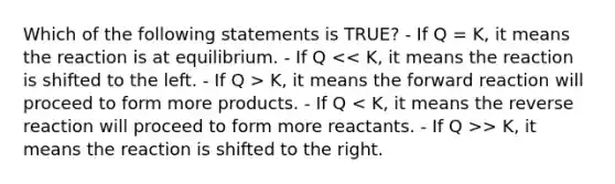 Which of the following statements is TRUE? - If Q = K, it means the reaction is at equilibrium. - If Q K, it means the forward reaction will proceed to form more products. - If Q > K, it means the reaction is shifted to the right.