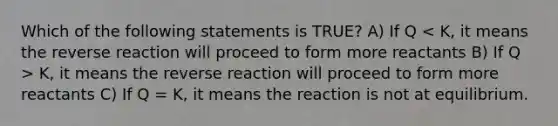 Which of the following statements is TRUE? A) If Q K, it means the reverse reaction will proceed to form more reactants C) If Q = K, it means the reaction is not at equilibrium.