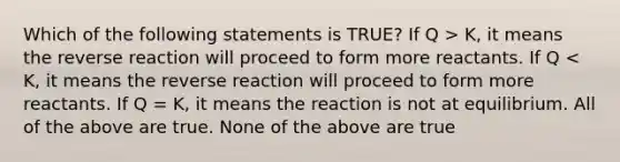 Which of the following statements is TRUE? If Q > K, it means the reverse reaction will proceed to form more reactants. If Q < K, it means the reverse reaction will proceed to form more reactants. If Q = K, it means the reaction is not at equilibrium. All of the above are true. None of the above are true