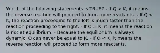 Which of the following statements is TRUE? - If Q > K, it means the reverse reaction will proceed to form more reactants. - If Q < K, the reaction proceeding to the left is much faster than the reaction proceeding to the right. - If Q = K, it means the reaction is not at equilibrium. - Because the equilibrium is always dynamic, Q can never be equal to K. - If Q < K, it means the reverse reaction will proceed to form more reactants.