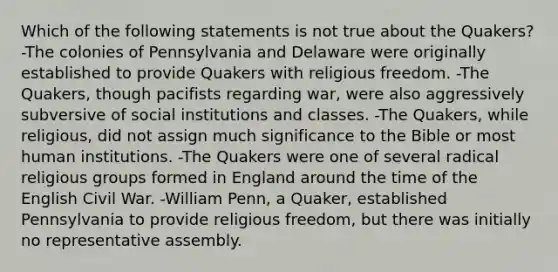 Which of the following statements is not true about the Quakers? -The colonies of Pennsylvania and Delaware were originally established to provide Quakers with religious freedom. -The Quakers, though pacifists regarding war, were also aggressively subversive of social institutions and classes. -The Quakers, while religious, did not assign much significance to the Bible or most human institutions. -The Quakers were one of several radical religious groups formed in England around the time of the English Civil War. -William Penn, a Quaker, established Pennsylvania to provide religious freedom, but there was initially no representative assembly.