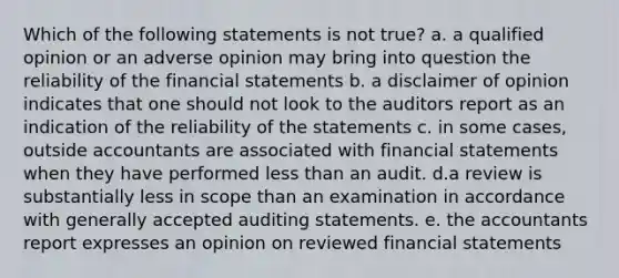 Which of the following statements is not true? a. a qualified opinion or an adverse opinion may bring into question the reliability of the financial statements b. a disclaimer of opinion indicates that one should not look to the auditors report as an indication of the reliability of the statements c. in some cases, outside accountants are associated with financial statements when they have performed less than an audit. d.a review is substantially less in scope than an examination in accordance with generally accepted auditing statements. e. the accountants report expresses an opinion on reviewed financial statements