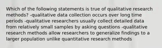 Which of the following statements is true of qualitative research methods? -qualitative data collection occurs over long time periods -qualitative researchers usually collect detailed data from relatively small samples by asking questions -qualitative research methods allow researchers to generalize findings to a larger population unlike quantitative research methods