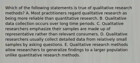 Which of the following statements is true of qualitative research methods? A. Most practitioners regard qualitative research as being more reliable than quantitative research. B. Qualitative data collection occurs over long time periods. C. Qualitative researchers emphasize their samples are made up of representative rather than relevant consumers. D. Qualitative researchers usually collect detailed data from relatively small samples by asking questions. E. Qualitative research methods allow researchers to generalize findings to a larger population unlike quantitative research methods.