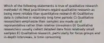 Which of the following statements is true of qualitative research methods? A) Most practitioners regard qualitative research as being more reliable than quantitative research B) Qualitative data is collected in relatively long time periods C) Qualitative researchers emphasize their samples are made up of representative rather than relative consumers D) Qualitative researchers usually collect detailed data from relatively small samples E) Qualitative research, particularly for focus groups and in-depth interviews, is time consuming