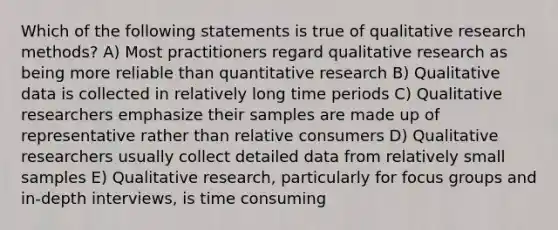 Which of the following statements is true of qualitative research methods? A) Most practitioners regard qualitative research as being more reliable than quantitative research B) Qualitative data is collected in relatively long time periods C) Qualitative researchers emphasize their samples are made up of representative rather than relative consumers D) Qualitative researchers usually collect detailed data from relatively small samples E) Qualitative research, particularly for focus groups and in-depth interviews, is time consuming