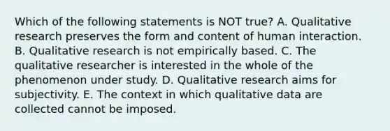 Which of the following statements is NOT true? A. Qualitative research preserves the form and content of human interaction. B. Qualitative research is not empirically based. C. The qualitative researcher is interested in the whole of the phenomenon under study. D. Qualitative research aims for subjectivity. E. The context in which qualitative data are collected cannot be imposed.