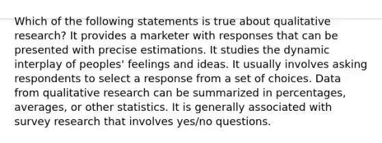 Which of the following statements is true about qualitative research? It provides a marketer with responses that can be presented with precise estimations. It studies the dynamic interplay of peoples' feelings and ideas. It usually involves asking respondents to select a response from a set of choices. Data from qualitative research can be summarized in percentages, averages, or other statistics. It is generally associated with survey research that involves yes/no questions.