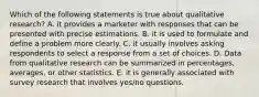 Which of the following statements is true about qualitative research? A. it provides a marketer with responses that can be presented with precise estimations. B. it is used to formulate and define a problem more clearly. C. it usually involves asking respondents to select a response from a set of choices. D. Data from qualitative research can be summarized in percentages, averages, or other statistics. E. it is generally associated with survey research that involves yes/no questions.