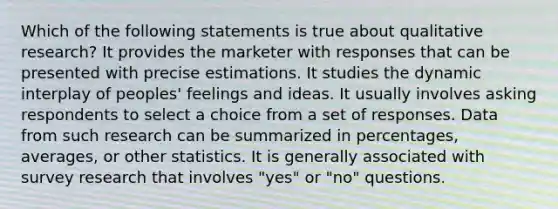 Which of the following statements is true about qualitative research? It provides the marketer with responses that can be presented with precise estimations. It studies the dynamic interplay of peoples' feelings and ideas. It usually involves asking respondents to select a choice from a set of responses. Data from such research can be summarized in percentages, averages, or other statistics. It is generally associated with survey research that involves "yes" or "no" questions.