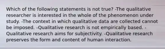 Which of the following statements is not true? -The qualitative researcher is interested in the whole of the phenomenon under study. -The context in which qualitative data are collected cannot be imposed. -Qualitative research is not empirically based. -Qualitative research aims for subjectivity. -Qualitative research preserves the form and content of human interaction.