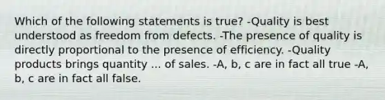 Which of the following statements is true? -Quality is best understood as freedom from defects. -The presence of quality is directly proportional to the presence of efficiency. -Quality products brings quantity ... of sales. -A, b, c are in fact all true -A, b, c are in fact all false.