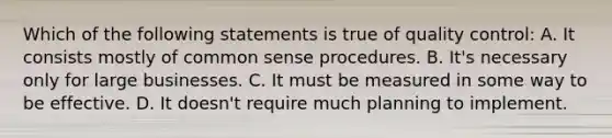 Which of the following statements is true of quality control: A. It consists mostly of common sense procedures. B. It's necessary only for large businesses. C. It must be measured in some way to be effective. D. It doesn't require much planning to implement.