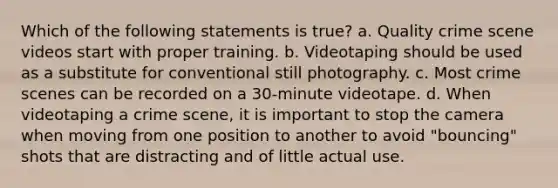 Which of the following statements is true? a. Quality crime scene videos start with proper training. b. Videotaping should be used as a substitute for conventional still photography. c. Most crime scenes can be recorded on a 30-minute videotape. d. When videotaping a crime scene, it is important to stop the camera when moving from one position to another to avoid "bouncing" shots that are distracting and of little actual use.