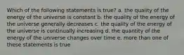 Which of the following statements is true? a. the quality of the energy of the universe is constant b. the quality of the energy of the universe generally decreases c. the quality of the energy of the universe is continually increasing d. the quantity of the energy of the universe changes over time e. more than one of these statements is true