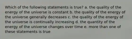 Which of the following statements is true? a. the quality of the energy of the universe is constant b. the quality of the energy of the universe generally decreases c. the quality of the energy of the universe is continually increasing d. the quantity of the energy of the universe changes over time e. more than one of these statements is true