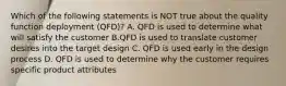 Which of the following statements is NOT true about the quality function deployment​ (QFD)? A. QFD is used to determine what will satisfy the customer B.QFD is used to translate customer desires into the target design C. QFD is used early in the design process D. QFD is used to determine why the customer requires specific product attributes