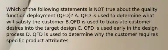 Which of the following statements is NOT true about the quality function deployment​ (QFD)? A. QFD is used to determine what will satisfy the customer B.QFD is used to translate customer desires into the target design C. QFD is used early in the design process D. QFD is used to determine why the customer requires specific product attributes