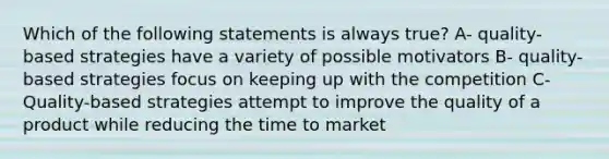 Which of the following statements is always true? A- quality-based strategies have a variety of possible motivators B- quality-based strategies focus on keeping up with the competition C- Quality-based strategies attempt to improve the quality of a product while reducing the time to market