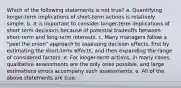 Which of the following statements is not true? a. Quantifying longer-term implications of short-term actions is relatively simple. b. It is important to consider longer-term implications of short term decisions because of potential tradeoffs between short-term and long-term interests. c. Many managers follow a "peel the onion" approach to assessing decision effects, first by estimating the short-term effects, and then expanding the range of considered factors. e. For longer-term actions, in many cases, qualitative assessments are the only ones possible, and large estimations errors accompany such assessments. e. All of the above statements are true.