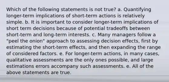 Which of the following statements is not true? a. Quantifying longer-term implications of short-term actions is relatively simple. b. It is important to consider longer-term implications of short term decisions because of potential tradeoffs between short-term and long-term interests. c. Many managers follow a "peel the onion" approach to assessing decision effects, first by estimating the short-term effects, and then expanding the range of considered factors. e. For longer-term actions, in many cases, qualitative assessments are the only ones possible, and large estimations errors accompany such assessments. e. All of the above statements are true.